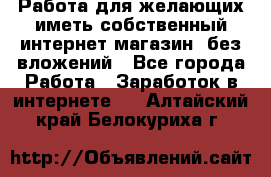  Работа для желающих иметь собственный интернет магазин, без вложений - Все города Работа » Заработок в интернете   . Алтайский край,Белокуриха г.